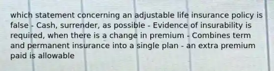 which statement concerning an adjustable life insurance policy is false - Cash, surrender, as possible - Evidence of insurability is required, when there is a change in premium - Combines term and permanent insurance into a single plan - an extra premium paid is allowable