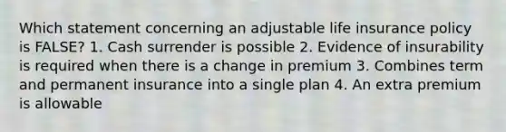 Which statement concerning an adjustable life insurance policy is FALSE? 1. Cash surrender is possible 2. Evidence of insurability is required when there is a change in premium 3. Combines term and permanent insurance into a single plan 4. An extra premium is allowable