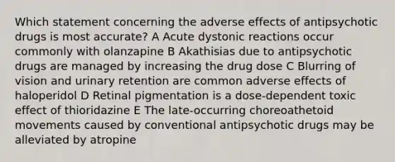 Which statement concerning the adverse effects of antipsychotic drugs is most accurate? A Acute dystonic reactions occur commonly with olanzapine B Akathisias due to antipsychotic drugs are managed by increasing the drug dose C Blurring of vision and urinary retention are common adverse effects of haloperidol D Retinal pigmentation is a dose-dependent toxic effect of thioridazine E The late-occurring choreoathetoid movements caused by conventional antipsychotic drugs may be alleviated by atropine