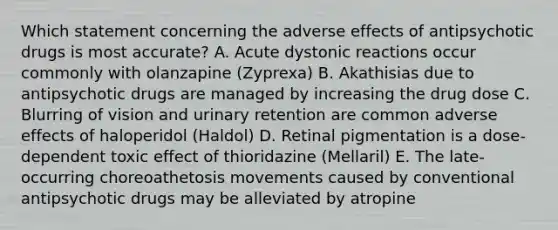 Which statement concerning the adverse effects of antipsychotic drugs is most accurate? A. Acute dystonic reactions occur commonly with olanzapine (Zyprexa) B. Akathisias due to antipsychotic drugs are managed by increasing the drug dose C. Blurring of vision and urinary retention are common adverse effects of haloperidol (Haldol) D. Retinal pigmentation is a dose-dependent toxic effect of thioridazine (Mellaril) E. The late-occurring choreoathetosis movements caused by conventional antipsychotic drugs may be alleviated by atropine