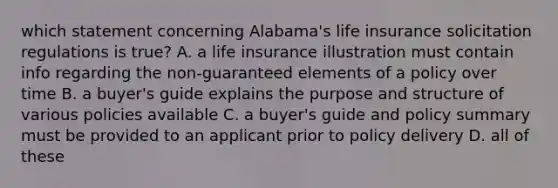 which statement concerning Alabama's life insurance solicitation regulations is true? A. a life insurance illustration must contain info regarding the non-guaranteed elements of a policy over time B. a buyer's guide explains the purpose and structure of various policies available C. a buyer's guide and policy summary must be provided to an applicant prior to policy delivery D. all of these