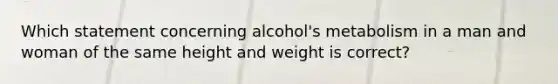 Which statement concerning alcohol's metabolism in a man and woman of the same height and weight is correct?