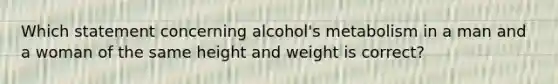 Which statement concerning alcohol's metabolism in a man and a woman of the same height and weight is correct?