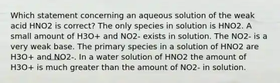 Which statement concerning an aqueous solution of the weak acid HNO2 is correct? The only species in solution is HNO2. A small amount of H3O+ and NO2- exists in solution. The NO2- is a very weak base. The primary species in a solution of HNO2 are H3O+ and NO2-. In a water solution of HNO2 the amount of H3O+ is much <a href='https://www.questionai.com/knowledge/ktgHnBD4o3-greater-than' class='anchor-knowledge'>greater than</a> the amount of NO2- in solution.