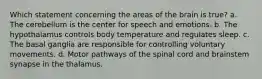 Which statement concerning the areas of the brain is true? a. The cerebellum is the center for speech and emotions. b. The hypothalamus controls body temperature and regulates sleep. c. The basal ganglia are responsible for controlling voluntary movements. d. Motor pathways of the spinal cord and brainstem synapse in the thalamus.