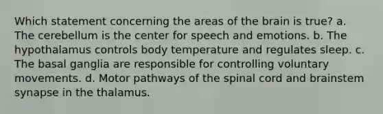 Which statement concerning the areas of <a href='https://www.questionai.com/knowledge/kLMtJeqKp6-the-brain' class='anchor-knowledge'>the brain</a> is true? a. The cerebellum is the center for speech and emotions. b. The hypothalamus controls body temperature and regulates sleep. c. The basal ganglia are responsible for controlling voluntary movements. d. Motor pathways of <a href='https://www.questionai.com/knowledge/kkAfzcJHuZ-the-spinal-cord' class='anchor-knowledge'>the spinal cord</a> and brainstem synapse in the thalamus.