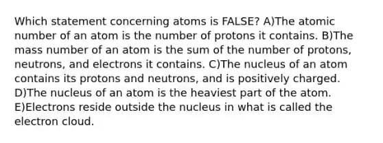 Which statement concerning atoms is FALSE? A)The atomic number of an atom is the number of protons it contains. B)The mass number of an atom is the sum of the number of protons, neutrons, and electrons it contains. C)The nucleus of an atom contains its protons and neutrons, and is positively charged. D)The nucleus of an atom is the heaviest part of the atom. E)Electrons reside outside the nucleus in what is called the electron cloud.