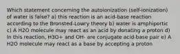 Which statement concerning the autoionization (self-ionization) of water is false? a) this reaction is an acid-base reaction according to the Bronsted-Lowry theory b) water is amphiportic c) A H2O molecule may react as an acid by donating a proton d) In this reaction, H3O+ and OH- are conjugate acid-base pair e) A H2O molecule may react as a base by accepting a proton