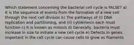 Which statement concerning the bacterial cell cycle is FALSE? a) It is the sequence of events from the formation of a new cell through the next cell division b) The pathways of (i) DNA replication and partitioning, and (ii) cytokinesis each must function c) It is known as mitosis d) Generally, bacteria must increase in size to initiate a new cell cycle e) Defects in genes important in the cell cycle can cause cells to grow as filaments