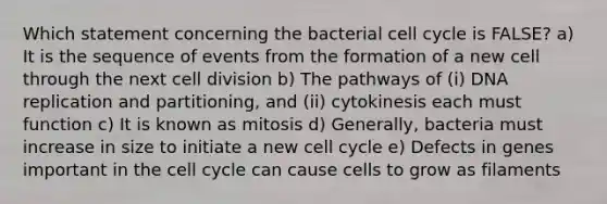 Which statement concerning the bacterial <a href='https://www.questionai.com/knowledge/keQNMM7c75-cell-cycle' class='anchor-knowledge'>cell cycle</a> is FALSE? a) It is the sequence of events from the formation of a new cell through the next <a href='https://www.questionai.com/knowledge/kjHVAH8Me4-cell-division' class='anchor-knowledge'>cell division</a> b) The pathways of (i) <a href='https://www.questionai.com/knowledge/kofV2VQU2J-dna-replication' class='anchor-knowledge'>dna replication</a> and partitioning, and (ii) cytokinesis each must function c) It is known as mitosis d) Generally, bacteria must increase in size to initiate a new cell cycle e) Defects in genes important in the cell cycle can cause cells to grow as filaments