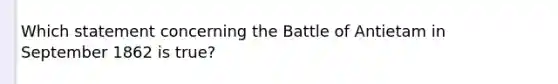 Which statement concerning the Battle of Antietam in September 1862 is true?