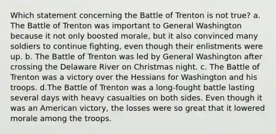 Which statement concerning the Battle of Trenton is not true? a. The Battle of Trenton was important to General Washington because it not only boosted morale, but it also convinced many soldiers to continue fighting, even though their enlistments were up. b. The Battle of Trenton was led by General Washington after crossing the Delaware River on Christmas night. c. The Battle of Trenton was a victory over the Hessians for Washington and his troops. d.The Battle of Trenton was a long-fought battle lasting several days with heavy casualties on both sides. Even though it was an American victory, the losses were so great that it lowered morale among the troops.