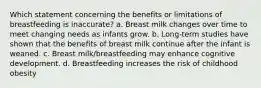 Which statement concerning the benefits or limitations of breastfeeding is inaccurate? a. Breast milk changes over time to meet changing needs as infants grow. b. Long-term studies have shown that the benefits of breast milk continue after the infant is weaned. c. Breast milk/breastfeeding may enhance cognitive development. d. Breastfeeding increases the risk of childhood obesity