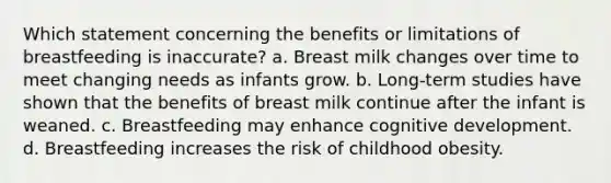 Which statement concerning the benefits or limitations of breastfeeding is inaccurate? a. Breast milk changes over time to meet changing needs as infants grow. b. Long-term studies have shown that the benefits of breast milk continue after the infant is weaned. c. Breastfeeding may enhance cognitive development. d. Breastfeeding increases the risk of childhood obesity.