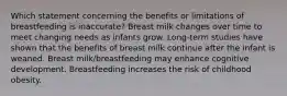 Which statement concerning the benefits or limitations of breastfeeding is inaccurate? Breast milk changes over time to meet changing needs as infants grow. Long-term studies have shown that the benefits of breast milk continue after the infant is weaned. Breast milk/breastfeeding may enhance cognitive development. Breastfeeding increases the risk of childhood obesity.