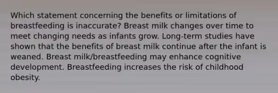 Which statement concerning the benefits or limitations of breastfeeding is inaccurate? Breast milk changes over time to meet changing needs as infants grow. Long-term studies have shown that the benefits of breast milk continue after the infant is weaned. Breast milk/breastfeeding may enhance cognitive development. Breastfeeding increases the risk of childhood obesity.