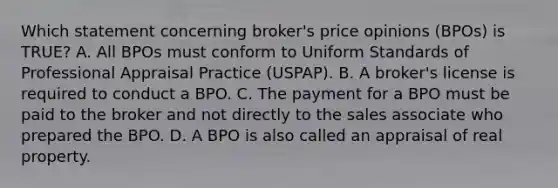 Which statement concerning broker's price opinions (BPOs) is TRUE? A. All BPOs must conform to Uniform Standards of Professional Appraisal Practice (USPAP). B. A broker's license is required to conduct a BPO. C. The payment for a BPO must be paid to the broker and not directly to the sales associate who prepared the BPO. D. A BPO is also called an appraisal of real property.