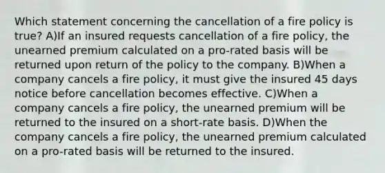 Which statement concerning the cancellation of a fire policy is true? A)If an insured requests cancellation of a fire policy, the unearned premium calculated on a pro-rated basis will be returned upon return of the policy to the company. B)When a company cancels a fire policy, it must give the insured 45 days notice before cancellation becomes effective. C)When a company cancels a fire policy, the unearned premium will be returned to the insured on a short-rate basis. D)When the company cancels a fire policy, the unearned premium calculated on a pro-rated basis will be returned to the insured.