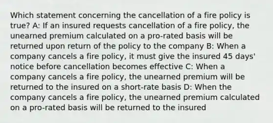 Which statement concerning the cancellation of a fire policy is true? A: If an insured requests cancellation of a fire policy, the unearned premium calculated on a pro-rated basis will be returned upon return of the policy to the company B: When a company cancels a fire policy, it must give the insured 45 days' notice before cancellation becomes effective C: When a company cancels a fire policy, the unearned premium will be returned to the insured on a short-rate basis D: When the company cancels a fire policy, the unearned premium calculated on a pro-rated basis will be returned to the insured