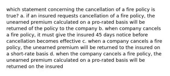 which statement concerning the cancellation of a fire policy is true? a. if an insured requests cancellation of a fire policy, the unearned premium calculated on a pro-rated basis will be returned of the policy to the company b. when company cancels a fire policy, it must give the insured 45 days notice before cancellation becomes effective c. when a company cancels a fire policy, the unearned premium will be returned to the insured on a short-rate basis d. when the company cancels a fire policy, the unearned premium calculated on a pro-rated basis will be returned on the insured