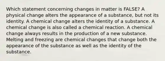 Which statement concerning changes in matter is FALSE? A physical change alters the appearance of a substance, but not its identity. A chemical change alters the identity of a substance. A chemical change is also called a chemical reaction. A chemical change always results in the production of a new substance. Melting and freezing are chemical changes that change both the appearance of the substance as well as the identity of the substance.