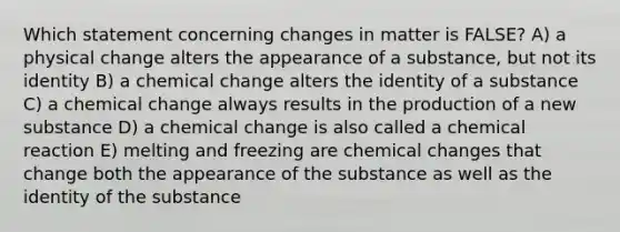 Which statement concerning changes in matter is FALSE? A) a physical change alters the appearance of a substance, but not its identity B) a chemical change alters the identity of a substance C) a chemical change always results in the production of a new substance D) a chemical change is also called a chemical reaction E) melting and freezing are chemical changes that change both the appearance of the substance as well as the identity of the substance