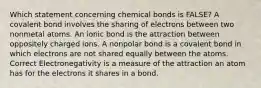 Which statement concerning chemical bonds is FALSE? A covalent bond involves the sharing of electrons between two nonmetal atoms. An ionic bond is the attraction between oppositely charged ions. A nonpolar bond is a covalent bond in which electrons are not shared equally between the atoms. Correct Electronegativity is a measure of the attraction an atom has for the electrons it shares in a bond.