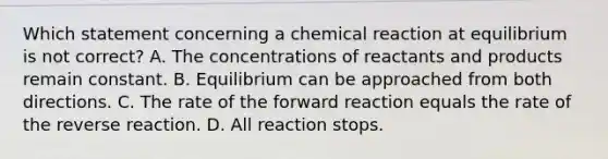 Which statement concerning a chemical reaction at equilibrium is not correct? A. The concentrations of reactants and products remain constant. B. Equilibrium can be approached from both directions. C. The rate of the forward reaction equals the rate of the reverse reaction. D. All reaction stops.