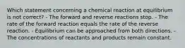 Which statement concerning a chemical reaction at equilibrium is not correct? - The forward and reverse reactions stop. - The rate of the forward reaction equals the rate of the reverse reaction. - Equilibrium can be approached from both directions. - The concentrations of reactants and products remain constant.