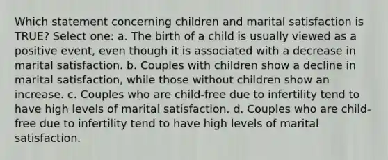 Which statement concerning children and marital satisfaction is TRUE? Select one: a. The birth of a child is usually viewed as a positive event, even though it is associated with a decrease in marital satisfaction. b. Couples with children show a decline in marital satisfaction, while those without children show an increase. c. Couples who are child-free due to infertility tend to have high levels of marital satisfaction. d. Couples who are child-free due to infertility tend to have high levels of marital satisfaction.