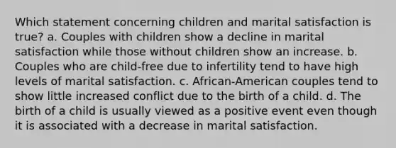 Which statement concerning children and marital satisfaction is true? a. Couples with children show a decline in marital satisfaction while those without children show an increase. b. Couples who are child-free due to infertility tend to have high levels of marital satisfaction. c. African-American couples tend to show little increased conflict due to the birth of a child. d. The birth of a child is usually viewed as a positive event even though it is associated with a decrease in marital satisfaction.