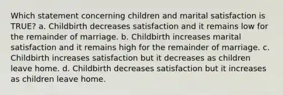 Which statement concerning children and marital satisfaction is TRUE? a. Childbirth decreases satisfaction and it remains low for the remainder of marriage. b. Childbirth increases marital satisfaction and it remains high for the remainder of marriage. c. Childbirth increases satisfaction but it decreases as children leave home. d. Childbirth decreases satisfaction but it increases as children leave home.