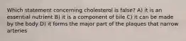 Which statement concerning cholesterol is false? A) it is an essential nutrient B) it is a component of bile C) it can be made by the body D) it forms the major part of the plaques that narrow arteries