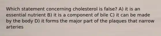 Which statement concerning cholesterol is false? A) it is an essential nutrient B) it is a component of bile C) it can be made by the body D) it forms the major part of the plaques that narrow arteries