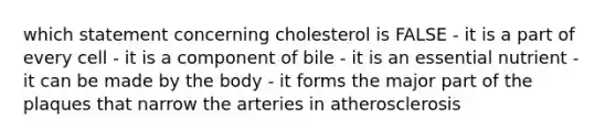 which statement concerning cholesterol is FALSE - it is a part of every cell - it is a component of bile - it is an essential nutrient - it can be made by the body - it forms the major part of the plaques that narrow the arteries in atherosclerosis