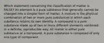 Which statement concerning the classification of matter is FALSE? An element is a pure substance that generally cannot be changed into a simpler form of matter. A mixture is the physical combination of two or more pure substances in which each substance retains its own identity. A compound is a pure substance made up of two or more different elements combined in a definite, reproducible way. All matter is either pure substance or a compound. A pure substance is composed of only one type of component.