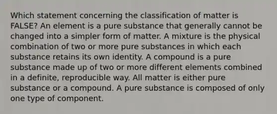 Which statement concerning the classification of matter is FALSE? An element is a pure substance that generally cannot be changed into a simpler form of matter. A mixture is the physical combination of two or more pure substances in which each substance retains its own identity. A compound is a pure substance made up of two or more different elements combined in a definite, reproducible way. All matter is either pure substance or a compound. A pure substance is composed of only one type of component.