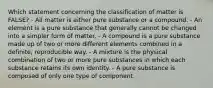 Which statement concerning the classification of matter is FALSE? - All matter is either pure substance or a compound. - An element is a pure substance that generally cannot be changed into a simpler form of matter. - A compound is a pure substance made up of two or more different elements combined in a definite, reproducible way. - A mixture is the physical combination of two or more pure substances in which each substance retains its own identity. - A pure substance is composed of only one type of component.