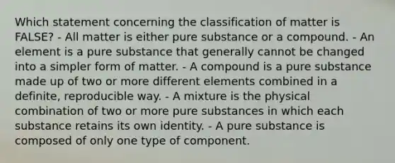 Which statement concerning the classification of matter is FALSE? - All matter is either pure substance or a compound. - An element is a pure substance that generally cannot be changed into a simpler form of matter. - A compound is a pure substance made up of two or more different elements combined in a definite, reproducible way. - A mixture is the physical combination of two or more pure substances in which each substance retains its own identity. - A pure substance is composed of only one type of component.