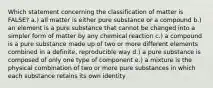 Which statement concerning the classification of matter is FALSE? a.) all matter is either pure substance or a compound b.) an element is a pure substance that cannot be changed into a simpler form of matter by any chemical reaction c.) a compound is a pure substance made up of two or more different elements combined in a definite, reproducible way d.) a pure substance is composed of only one type of component e.) a mixture is the physical combination of two or more pure substances in which each substance retains its own identity