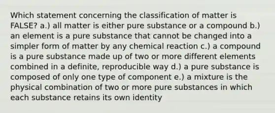 Which statement concerning the classification of matter is FALSE? a.) all matter is either pure substance or a compound b.) an element is a pure substance that cannot be changed into a simpler form of matter by any chemical reaction c.) a compound is a pure substance made up of two or more different elements combined in a definite, reproducible way d.) a pure substance is composed of only one type of component e.) a mixture is the physical combination of two or more pure substances in which each substance retains its own identity