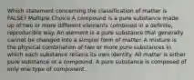 Which statement concerning the classification of matter is FALSE? Multiple Choice A compound is a pure substance made up of two or more different elements combined in a definite, reproducible way. An element is a pure substance that generally cannot be changed into a simpler form of matter. A mixture is the physical combination of two or more pure substances in which each substance retains its own identity. All matter is either pure substance or a compound. A pure substance is composed of only one type of component.