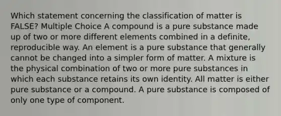 Which statement concerning the classification of matter is FALSE? Multiple Choice A compound is a pure substance made up of two or more different elements combined in a definite, reproducible way. An element is a pure substance that generally cannot be changed into a simpler form of matter. A mixture is the physical combination of two or more pure substances in which each substance retains its own identity. All matter is either pure substance or a compound. A pure substance is composed of only one type of component.