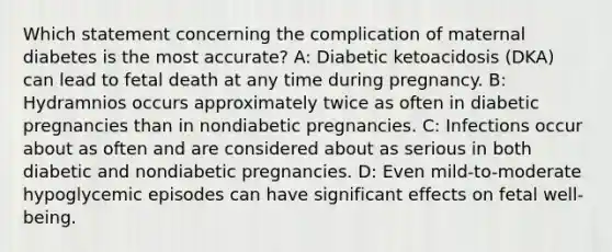 Which statement concerning the complication of maternal diabetes is the most accurate? A: Diabetic ketoacidosis (DKA) can lead to fetal death at any time during pregnancy. B: Hydramnios occurs approximately twice as often in diabetic pregnancies than in nondiabetic pregnancies. C: Infections occur about as often and are considered about as serious in both diabetic and nondiabetic pregnancies. D: Even mild-to-moderate hypoglycemic episodes can have significant effects on fetal well-being.