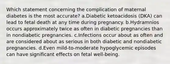 Which statement concerning the complication of maternal diabetes is the most accurate? a.Diabetic ketoacidosis (DKA) can lead to fetal death at any time during pregnancy. b.Hydramnios occurs approximately twice as often in diabetic pregnancies than in nondiabetic pregnancies. c.Infections occur about as often and are considered about as serious in both diabetic and nondiabetic pregnancies. d.Even mild-to-moderate hypoglycemic episodes can have significant effects on fetal well-being.