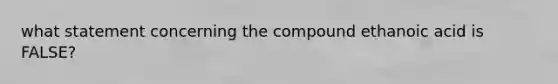 what statement concerning the compound ethanoic acid is FALSE?