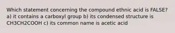 Which statement concerning the compound ethnic acid is FALSE? a) it contains a carboxyl group b) its condensed structure is CH3CH2COOH c) its common name is acetic acid