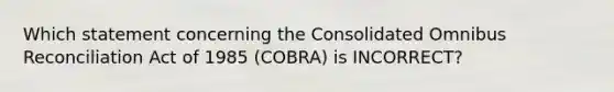 Which statement concerning the Consolidated Omnibus Reconciliation Act of 1985 (COBRA) is INCORRECT?