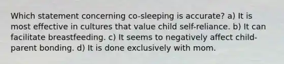 Which statement concerning co-sleeping is accurate? a) It is most effective in cultures that value child self-reliance. b) It can facilitate breastfeeding. c) It seems to negatively affect child-parent bonding. d) It is done exclusively with mom.