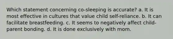 Which statement concerning co-sleeping is accurate? a. It is most effective in cultures that value child self-reliance. b. It can facilitate breastfeeding. c. It seems to negatively affect child-parent bonding. d. It is done exclusively with mom.